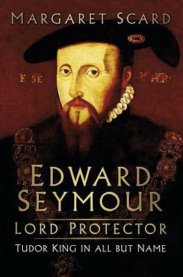 Edward Seymour: Lord Protector: Tudor King in All But Name by Margaret Scard