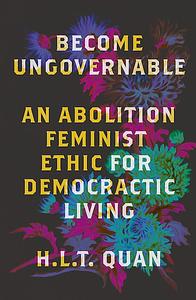 Become Ungovernable: An Abolition Feminist Ethic for Democratic Living by H.L.T. Quan