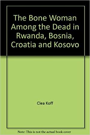 The Bone Woman: Among The Dead In Rwanda, Bosnia, Croatia And Kosovo by Clea Koff