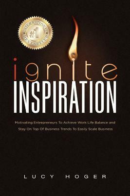 Ignite Inspiration: Motivating Entrepreneurs To Achieve Work Life Balance and Stay On Top Of Business Trends To Easily Scale Business by Lucy Hoger