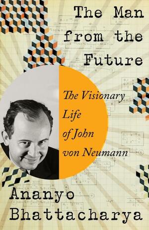 The Man from the Future: The Visionary Life of John von Neumann by Ananyo Bhattacharya