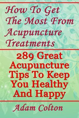 How To Get The Most From Acupuncture Treatments: 289 Great Acupuncture Tips To Keep You Healthy And Happy by Adam Colton