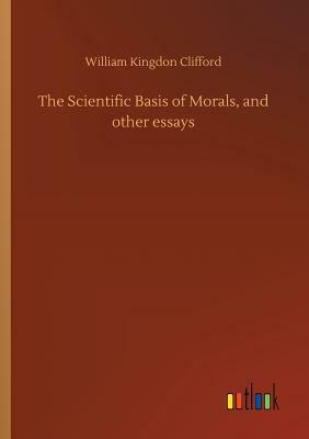 The Scientific Basis of Morals, and Other Essays by William Kingdon Clifford