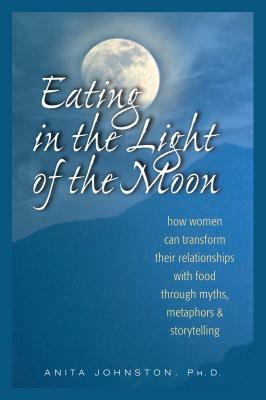 Eating in the Light of the Moon: How Women Can Transform Their Relationship with Food Through Myths, Metaphors, and Storytelling by Anita Johnston Ph. D.
