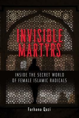 Invisible Martyrs: Inside the Secret World of Female Islamic Radicals by Farhana Qazi