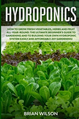 Hydroponics: How to GROW Fresh Vegetables, Herbs and Fruit all-year-round. The Ultimate Beginner's Guide to GARDENING and to Buildi by Brian Wilson
