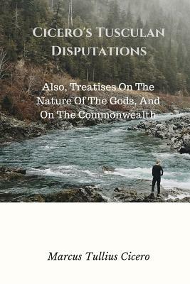 Cicero's Tusculan Disputations: Also, Treatises On The Nature Of The Gods, And On The Commonwealth by Marcus Tullius Cicero