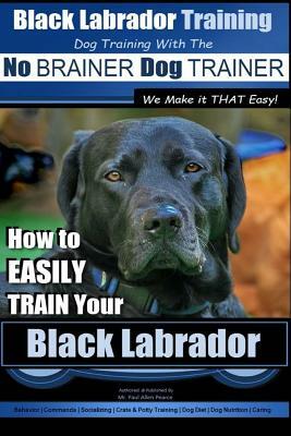 Black Labrador Training with the No Brainer Dog Trainer We Make It That Easy!: How to Easily Train Your Black Labrador by Paul Allen Pearce