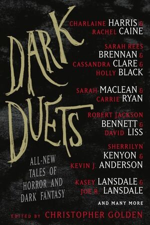 Dark Duets: All-New Tales of Horror and Dark Fantasy by Mark Morris, Nate Kenyon, Rhodi Hawk, Lidia Yuknavitch, Charlaine Harris, Gregory Frost, Sarah MacLean, F. Paul Wilson, Amber Benson, Jonathan Maberry, Michael Koryta, Christopher Golden, Holly Black, Sarah Rees Brennan, Cassandra Clare, Rick Hautala, Holly Newstein, Allan Guthrie, Kasey Lansdale, David Liss, Rachel Caine, James A. Moore, Carrie Ryan, Joe R. Lansdale, Chelsea Cain, Sherrilyn Kenyon, Rio Youers, Jeffrey J. Mariotte, Tim Lebbon, T.M. Wright, Jeffrey David Greene, Michael Marshall Smith, Robert Jackson Bennett, Kevin J. Anderson, Stuart MacBride, Tom Piccirilli