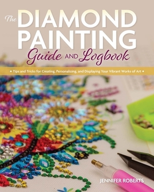 The Diamond Painting Guide and Logbook: Tips and Tricks for Creating, Personalizing, and Displaying Your Vibrant Works of Art by Jennifer Roberts