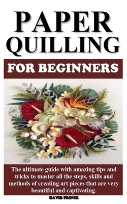 Paper Quilling for Beginners: The ultimate guide with amazing tips and tricks to master all the steps, skills and methods of creating art pieces tha by David Prince