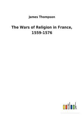 The Wars of Religion in France, 1559-1576 by James Thompson