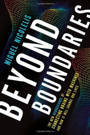 Beyond Boundaries: The New Neuroscience of Connecting Brains with Machines and How It Will Change Our Lives by Miguel Nicolelis