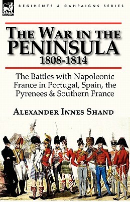 The War in the Peninsula, 1808-1814: the Battles with Napoleonic France in Portugal, Spain, The Pyrenees & Southern France by Alexander Innes Shand