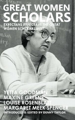 Great Women Scholars: Yetta Goodman, Maxine Greene, Louise Rosenblatt, Margaret Meek Spencer by Denny Taylor