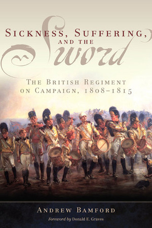 Sickness, Suffering, and the Sword: The British Regiment on Campaign, 1808–1815 by Andrew Bamford, Donald E. Graves