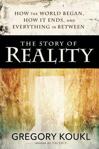 The Story of Reality: How the World Began, How It Ends, and Everything Important That Happens in Between by Gregory Koukl