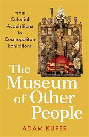 The Museum of Other People: From Colonial Acquisitions to Cosmopolitan Exhibitions by Adam Kuper