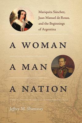 A Woman, a Man, a Nation: Mariquita Sánchez, Juan Manuel de Rosas, and the Beginnings of Argentina by Jeffrey M. Shumway