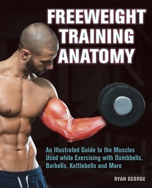 Freeweight Training Anatomy: An Illustrated Guide to the Muscles Used while Exercising with Dumbbells, Barbells, and Kettlebells and more by Ryan George