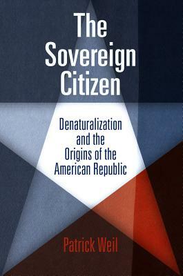 The Sovereign Citizen: Denaturalization and the Origins of the American Republic by Patrick Weil