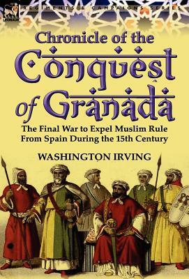 Chronicle of the Conquest of Granada: The Final War to Expel Muslim Rule from Spain During the 15th Century by Washington Irving