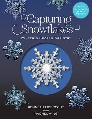 Capturing Snowflakes: Winter's Frozen Artistry by Rachel Wing, Kenneth Libbrecht, Kenneth Libbrecht