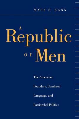 A Republic of Men: The American Founders, Gendered Language, and Patriarchal Politics by Mark E. Kann