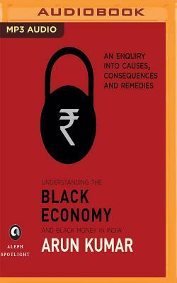 Understanding the Black Economy and Black Money in India: An Enquiry Into Causes, Consequences & Remedies by Arun Kumar