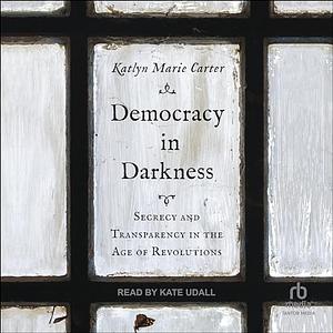 Democracy in Darkness: Secrecy and Transparency in the Age of Revolutions by Katlyn Marie Carter