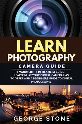 Learn Photography: Camera Guide -2 Manuscripts in 1(Camera Guide: Learn What your Digital Camera has to Offer and A Beginners Guide to Di by George Stone