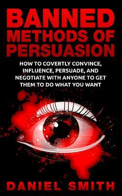 Banned Methods Of Persuasion: How To Covertly Convince, Influence, Persuade, And Negotiate With Anyone To Get Them To Do What You Want by Daniel Smith