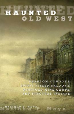 Haunted Old West: Phantom Cowboys, Spirit-Filled Saloons, Mystical Mine Camps, and Spectral Indians by Matthew P. Mayo