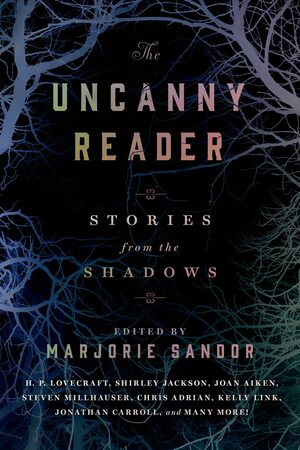 The Uncanny Reader: Stories from the Shadows by Bruno Schulz, John Herdman, Chris Adrian, Kate Bernheimer, Karin Tidbeck, China Miéville, Jonathan Carroll, Karen Russell, E.T.A. Hoffmann, Steve Stern, Marjorie Bowen, Robert Aickman, Joyce Carol Oates, Dean Paschal, Marjorie Sandor, Felisberto Hernández, Jean-Christophe Duchon-Doris, Edgar Allan Poe, Kelly Link, Ambrose Bierce, Mansoura Ez-Eldin, Namwali Serpell, Edith Wharton, H.P. Lovecraft, Joan Aiken, Guy de Maupassant, Anton Chekhov, Aimee Bender, Shirley Jackson, Franz Kafka, Yōko Ogawa, Steven Millhauser