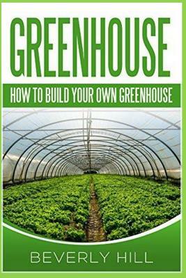 Greenhouse: How to Build Your Own Greenhouse by Beverly Hill