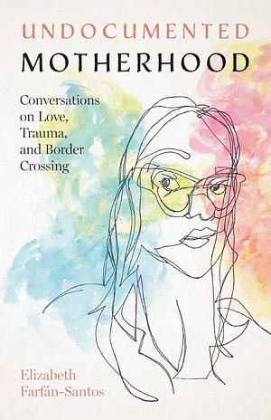 Undocumented Motherhood: Conversations on Love, Trauma, and Border Crossing by Elizabeth Farfán-Santos