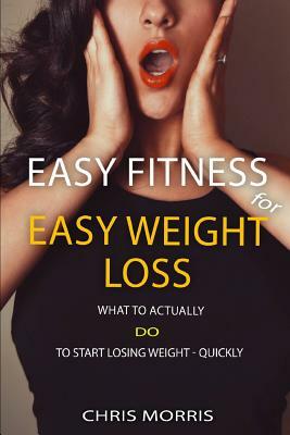 Easy Fitness for Easy Weight Loss: What To Actually DO To Start Losing Weight Quickly by Chris Morris
