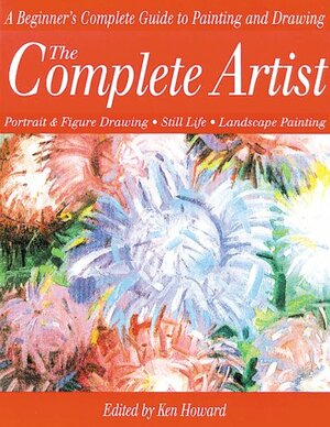 The Complete Artist: A Beginner's Complete Guide to Portrait Drawing, Figure Drawing, Still Life and Landscape Painting by Ken Howard