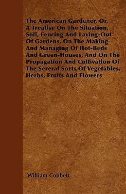 The American Gardener, Or, A Treatise On The Situation, Soil, Fencing And Laying-Out Of Gardens, On The Making And Managing Of Hot-Beds And Green-Hous by William Cobbett