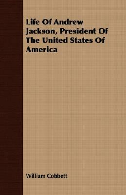 Life of Andrew Jackson, President of the United States of America by William Cobbett