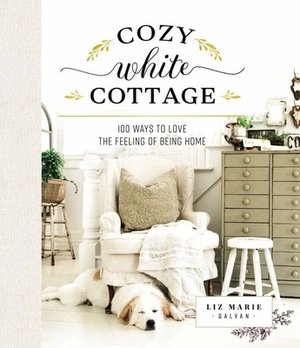 Cozy White Cottage: 100 Ways to Love the Feeling of Being Home by Liz Marie Galvan