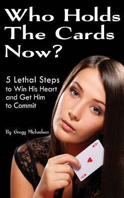 Who Holds The Cards Now?: 5 Lethal Steps to Win His Heart and Get Him to Commit by Gregg Michaelsen