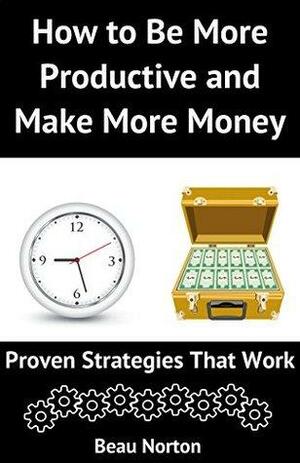 How to Be More Productive and Make More Money: Proven Strategies that Work by Beau Norton