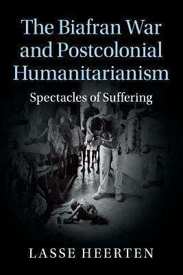 The Biafran War and Postcolonial Humanitarianism: Spectacles of Suffering by Lasse Heerten