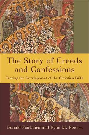 The Story of Creeds and Confessions: Tracing the Development of the Christian Faith by Donald Fairbairn, Ryan M. Reeves