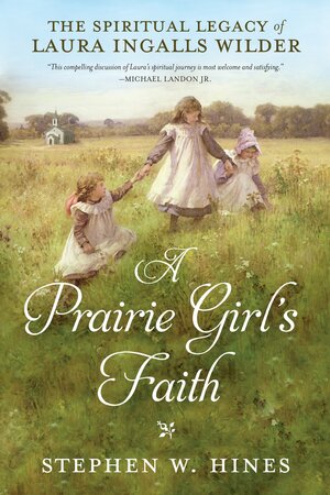 A Prairie Girl's Faith: The Spiritual Legacy of Laura Ingalls Wilder by Stephen W. Hines