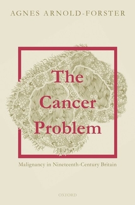 The Cancer Problem: Malignancy in Nineteenth-Century Britain by Agnes Arnold-Forster