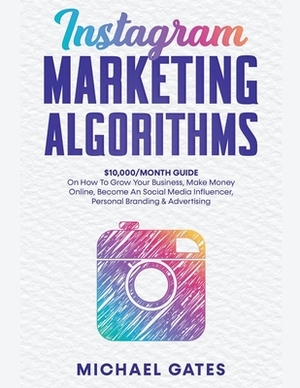 Instagram Marketing Algorithms 10,000/Month Guide On How To Grow Your Business, Make Money Online, Become An Social Media Influencer, Personal Brandin by Michael Gates