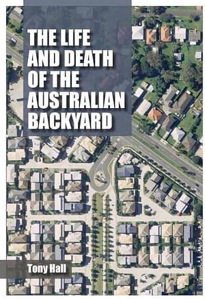 The Life and Death of the Australian Backyard by Tony Hall, A. C. Hall