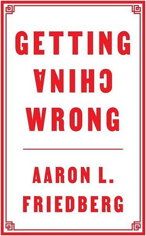 Getting China Wrong by Aaron L. Friedberg